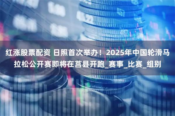 红涨股票配资 日照首次举办！2025年中国轮滑马拉松公开赛即将在莒县开跑_赛事_比赛_组别