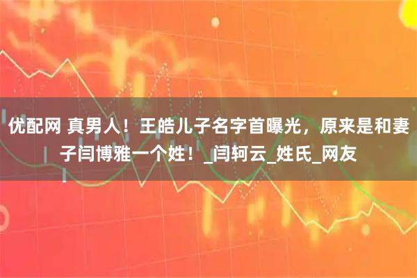 优配网 真男人！王皓儿子名字首曝光，原来是和妻子闫博雅一个姓！_闫轲云_姓氏_网友