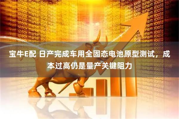 宝牛E配 日产完成车用全固态电池原型测试，成本过高仍是量产关键阻力