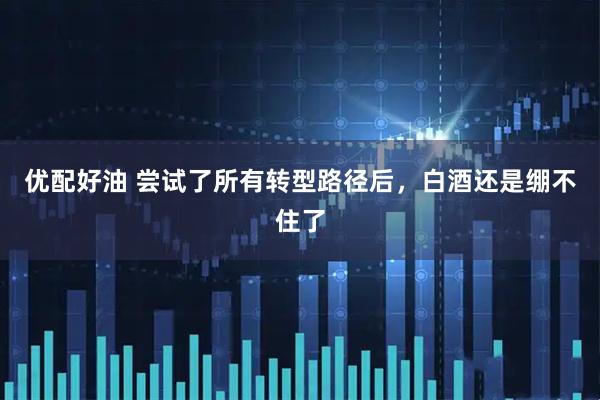 优配好油 尝试了所有转型路径后，白酒还是绷不住了