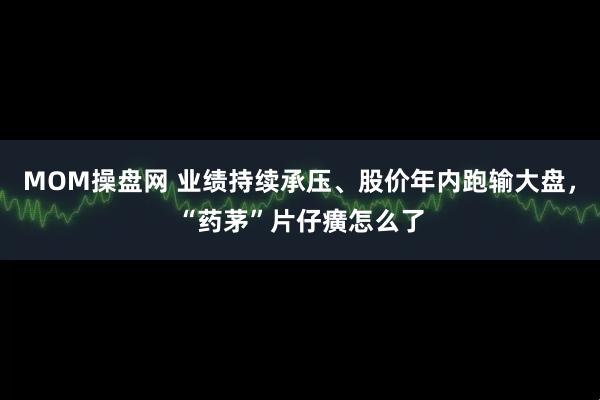 MOM操盘网 业绩持续承压、股价年内跑输大盘，“药茅”片仔癀怎么了