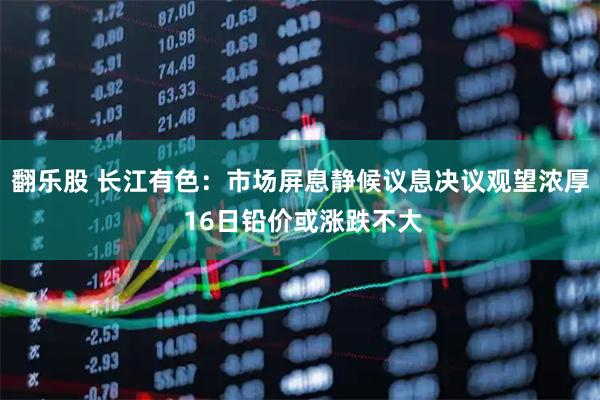 翻乐股 长江有色：市场屏息静候议息决议观望浓厚 16日铅价或涨跌不大