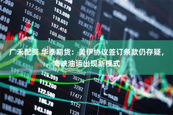 广禾配资 华泰期货：美伊协议签订条款仍存疑，海峡油运出现新模式